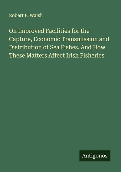 On Improved Facilities for the Capture, Economic Transmission and Distribution of Sea Fishes. And How These Matters Affect Irish Fisheries