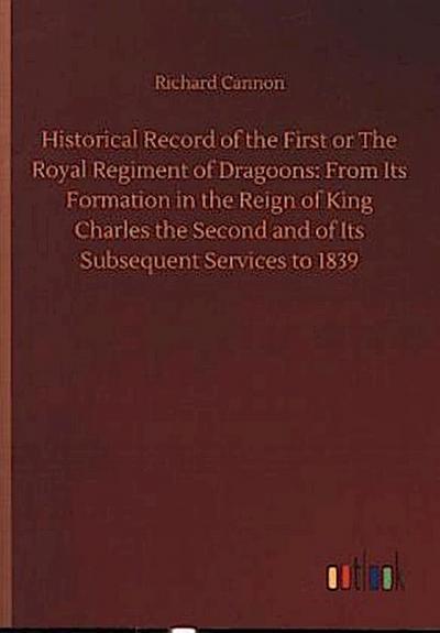 Historical Record of the First or The Royal Regiment of Dragoons: From Its Formation in the Reign of King Charles the Second and of Its Subsequent Services to 1839