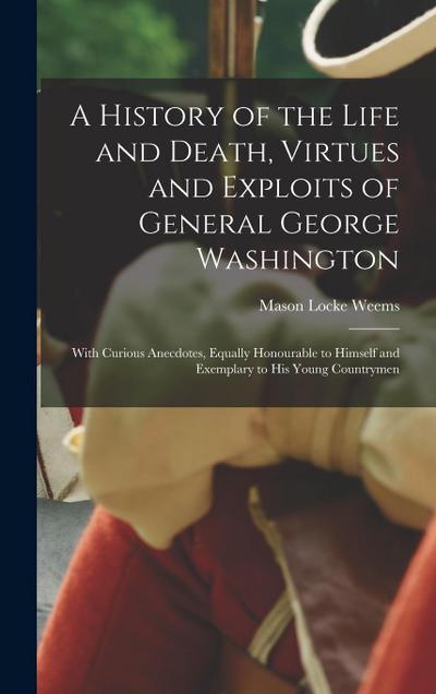 A History of the Life and Death, Virtues and Exploits of General George Washington: With Curious Anecdotes, Equally Honourable to Himself and Exemplar