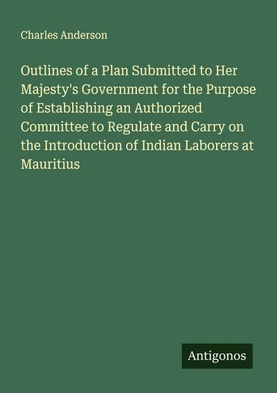 Outlines of a Plan Submitted to Her Majesty’s Government for the Purpose of Establishing an Authorized Committee to Regulate and Carry on the Introduction of Indian Laborers at Mauritius