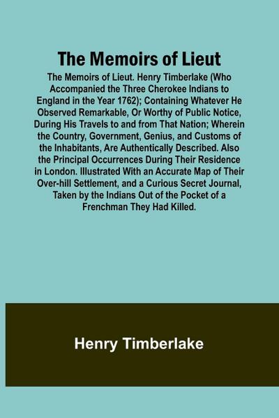 The Memoirs of Lieut. Henry Timberlake (Who Accompanied the Three Cherokee Indians to England in the Year 1762); Containing Whatever He Observed Remarkable, Or Worthy of Public Notice, During His Travels to and from That Nation; Wherein the Country, Gover
