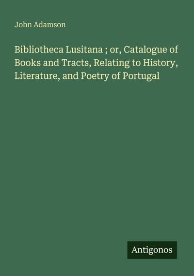 Bibliotheca Lusitana ; or, Catalogue of Books and Tracts, Relating to History, Literature, and Poetry of Portugal