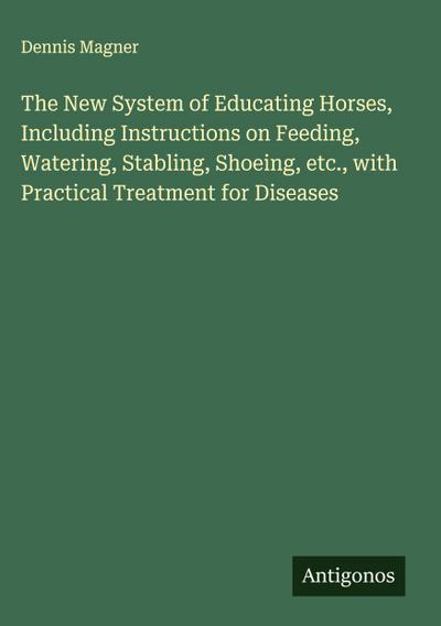 The New System of Educating Horses, Including Instructions on Feeding, Watering, Stabling, Shoeing, etc., with Practical Treatment for Diseases