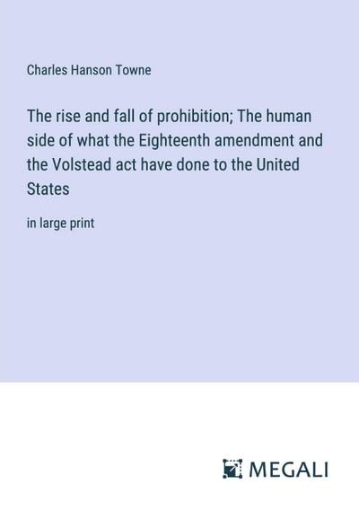 The rise and fall of prohibition; The human side of what the Eighteenth amendment and the Volstead act have done to the United States
