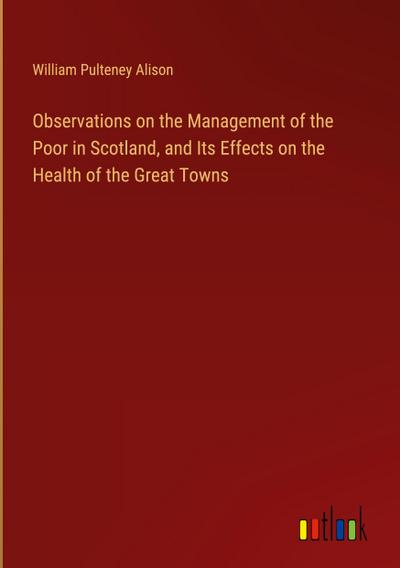 Observations on the Management of the Poor in Scotland, and Its Effects on the Health of the Great Towns