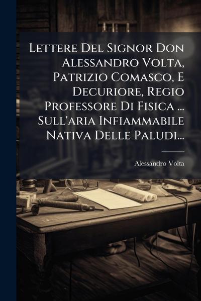 Lettere Del Signor Don Alessandro Volta, Patrizio Comasco, E Decuriore, Regio Professore Di Fisica ... Sull’aria Infiammabile Nativa Delle Paludi...