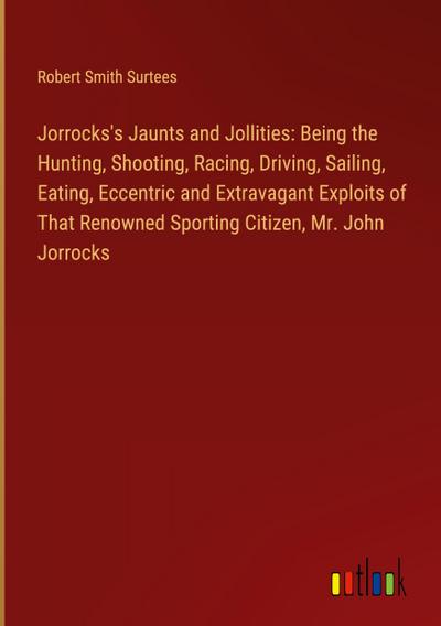 Jorrocks’s Jaunts and Jollities: Being the Hunting, Shooting, Racing, Driving, Sailing, Eating, Eccentric and Extravagant Exploits of That Renowned Sporting Citizen, Mr. John Jorrocks