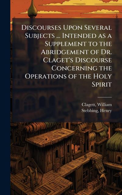 Discourses Upon Several Subjects ... Intended as a Supplement to the Abridgement of Dr. Claget’s Discourse Concerning the Operations of the Holy Spirit