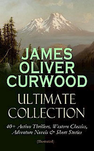 JAMES OLIVER CURWOOD Ultimate Collection: 40+ Action Thrillers, Western Classics, Adventure Novels & Short Stories (Illustrated)