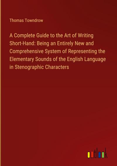 A Complete Guide to the Art of Writing Short-Hand: Being an Entirely New and Comprehensive System of Representing the Elementary Sounds of the English Language in Stenographic Characters
