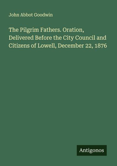 The Pilgrim Fathers. Oration, Delivered Before the City Council and Citizens of Lowell, December 22, 1876