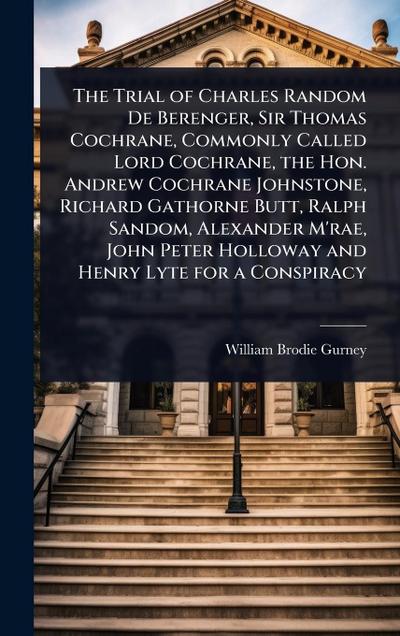 The Trial of Charles Random De Berenger, Sir Thomas Cochrane, Commonly Called Lord Cochrane, the Hon. Andrew Cochrane Johnstone, Richard Gathorne Butt, Ralph Sandom, Alexander M’rae, John Peter Holloway and Henry Lyte for a Conspiracy