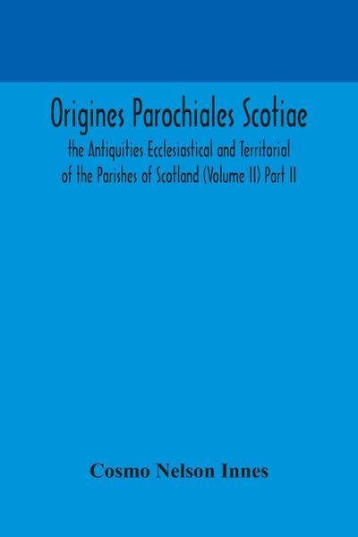 Origines Parochiales Scotiae. the Antiquities Ecclesiastical and Territorial of the Parishes of Scotland (Volume II) Part II.
