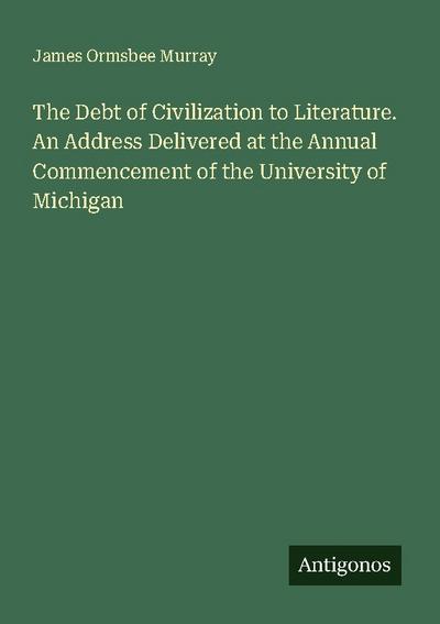 The Debt of Civilization to Literature. An Address Delivered at the Annual Commencement of the University of Michigan