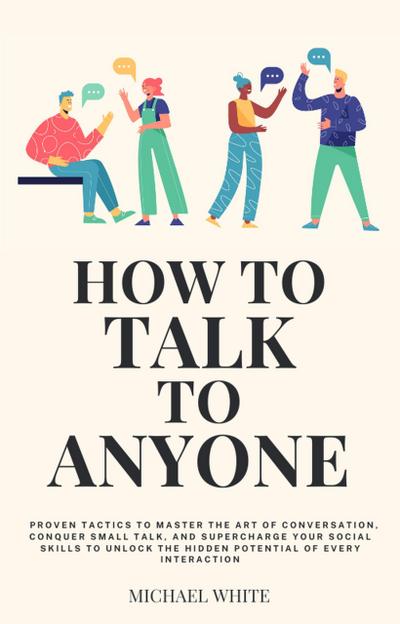 How to Talk to Anyone: Proven Tactics to Master the Art of Conversation, Conquer Small Talk, and Supercharge Your Social Skills to Unlock the Hidden Potential of Every Interaction