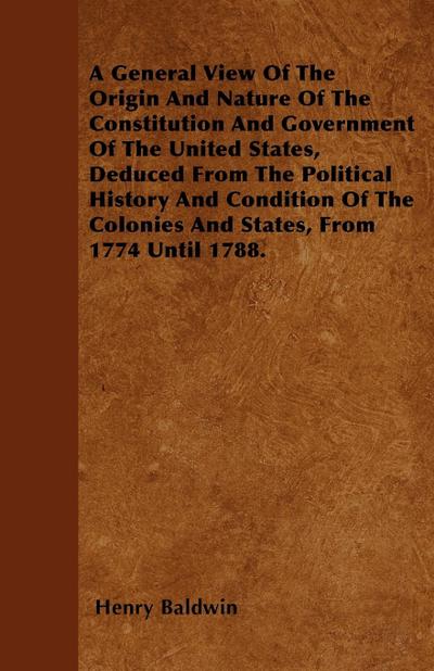 A General View Of The Origin And Nature Of The Constitution And Government Of The United States, Deduced From The Political History And Condition Of The Colonies And States, From 1774 Until 1788.