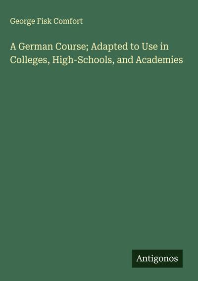 A German Course; Adapted to Use in Colleges, High-Schools, and Academies