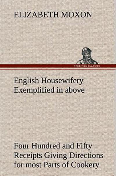 English Housewifery Exemplified in above Four Hundred and Fifty Receipts Giving Directions for most Parts of Cookery