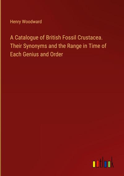 A Catalogue of British Fossil Crustacea. Their Synonyms and the Range in Time of Each Genius and Order