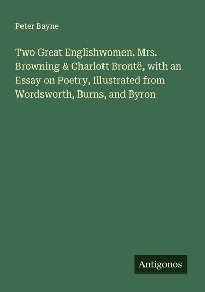 Two Great Englishwomen. Mrs. Browning & Charlott Brontë, with an Essay on Poetry, Illustrated from Wordsworth, Burns, and Byron