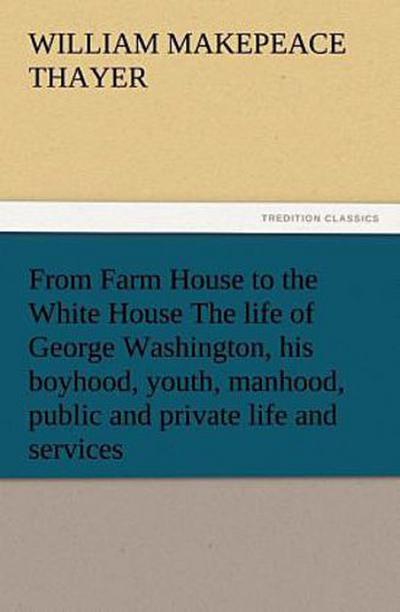 From Farm House to the White House The life of George Washington, his boyhood, youth, manhood, public and private life and services