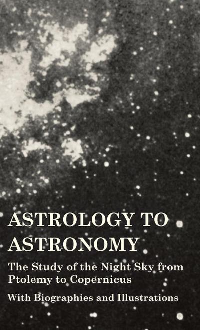 Astrology to Astronomy - The Study of the Night Sky from Ptolemy to Copernicus - With Biographies and Illustrations