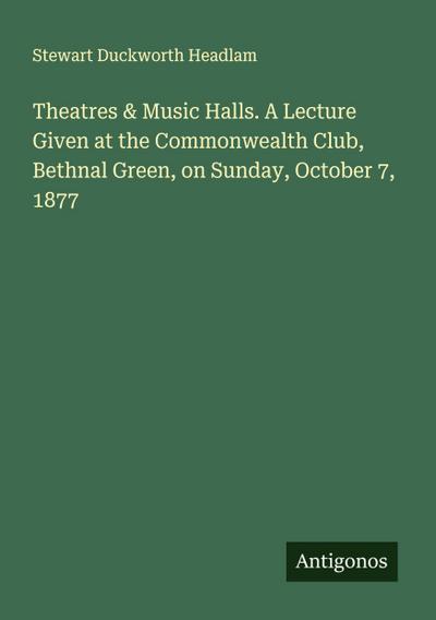 Theatres & Music Halls. A Lecture Given at the Commonwealth Club, Bethnal Green, on Sunday, October 7, 1877