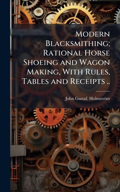 Modern Blacksmithing; Rational Horse Shoeing and Wagon Making, With Rules, Tables and Receipts ..