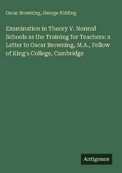 Examination in Theory V. Normal Schools as the Training for Teachers: a Letter to Oscar Browning, M.A., Fellow of King’s College, Cambridge