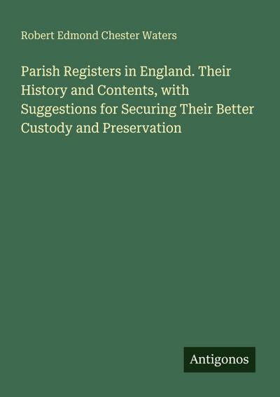 Parish Registers in England. Their History and Contents, with Suggestions for Securing Their Better Custody and Preservation