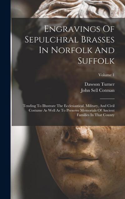 Engravings Of Sepulchral Brasses In Norfolk And Suffolk: Tending To Illustrate The Ecclesiastical, Military, And Civil Costume As Well As To Preserve