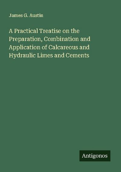 A Practical Treatise on the Preparation, Combination and Application of Calcareous and Hydraulic Limes and Cements