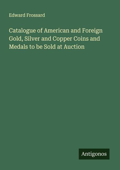 Catalogue of American and Foreign Gold, Silver and Copper Coins and Medals to be Sold at Auction