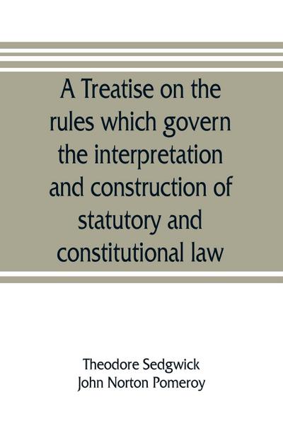 A treatise on the rules which govern the interpretation and construction of statutory and constitutional law