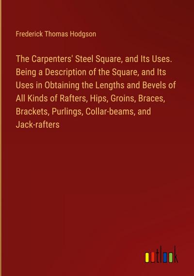 The Carpenters’ Steel Square, and Its Uses. Being a Description of the Square, and Its Uses in Obtaining the Lengths and Bevels of All Kinds of Rafters, Hips, Groins, Braces, Brackets, Purlings, Collar-beams, and Jack-rafters
