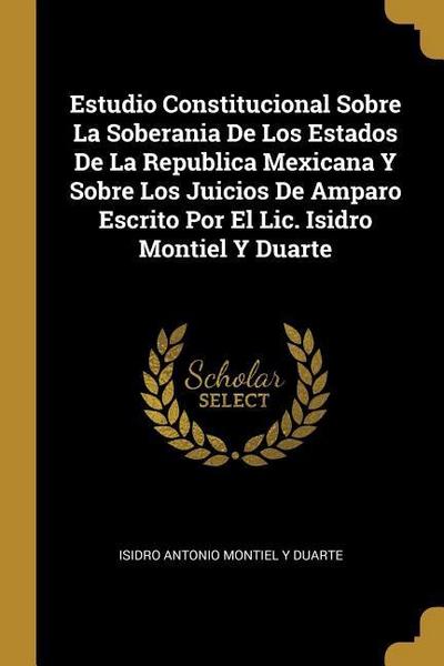 Estudio Constitucional Sobre La Soberania De Los Estados De La Republica Mexicana Y Sobre Los Juicios De Amparo Escrito Por El Lic. Isidro Montiel Y D