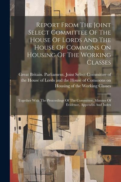 Report From The Joint Select Committee Of The House Of Lords And The House Of Commons On Housing Of The Working Classes: Together With The Proceedings