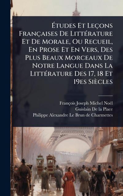 Ã&#137;tudes Et Leçons Françaises De LittÃ(c)rature Et De Morale, Ou Recueil, En Prose Et En Vers, Des Plus Beaux Morceaux De Notre Langue Dans La LittÃ(c)rature Des 17, 18 Et 19es Siècles
