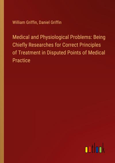 Medical and Physiological Problems: Being Chiefly Researches for Correct Principles of Treatment in Disputed Points of Medical Practice