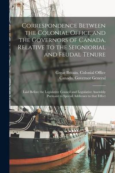 Correspondence Between the Colonial Office and the Governors of Canada, Relative to the Seigniorial and Feudal Tenure [microform]: Laid Before the Leg