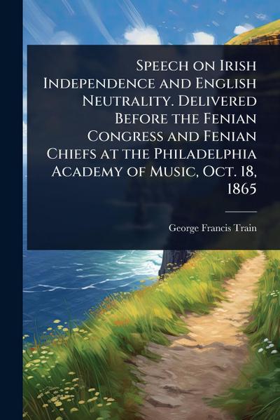 Speech on Irish Independence and English Neutrality. Delivered Before the Fenian Congress and Fenian Chiefs at the Philadelphia Academy of Music, Oct. 18, 1865