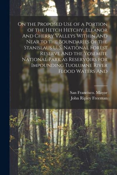 On the Proposed use of a Portion of the Hetch Hetchy, Eleanor And Cherry Valleys Within And Near to the Boundaries of the Stanislaus U. S. National Fo