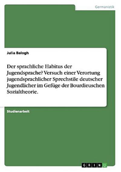 Der sprachliche Habitus der Jugendsprache? Versuch einer Verortung jugendsprachlicher Sprechstile deutscher Jugendlicher im Gefüge der Bourdieuschen Sozialtheorie.