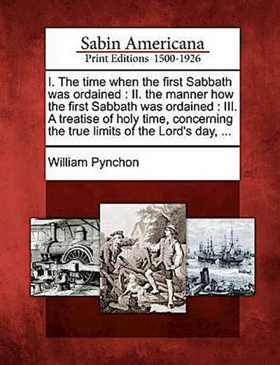 I. the Time When the First Sabbath Was Ordained: II. the Manner How the First Sabbath Was Ordained: III. a Treatise of Holy Time, Concerning the True