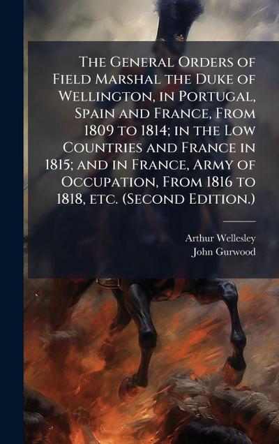 The General Orders of Field Marshal the Duke of Wellington, in Portugal, Spain and France, From 1809 to 1814; in the Low Countries and France in 1815; and in France, Army of Occupation, From 1816 to 1818, etc. (Second Edition.)