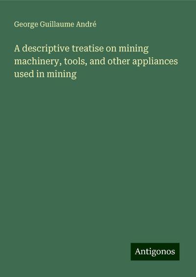 A descriptive treatise on mining machinery, tools, and other appliances used in mining