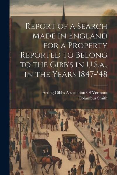Report of a Search Made in England for a Property Reported to Belong to the Gibb’s in U.S.a., in the Years 1847-’48