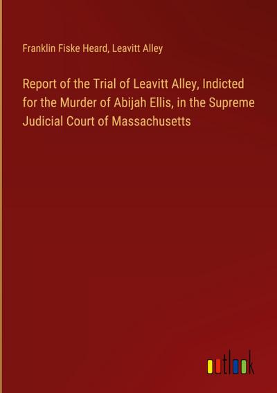 Report of the Trial of Leavitt Alley, Indicted for the Murder of Abijah Ellis, in the Supreme Judicial Court of Massachusetts