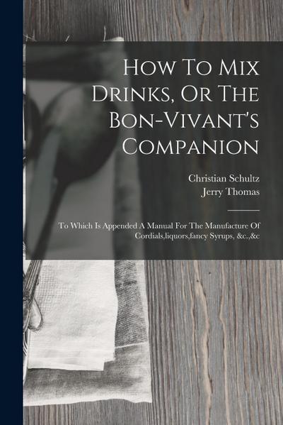 How To Mix Drinks, Or The Bon-vivant’s Companion: To Which Is Appended A Manual For The Manufacture Of Cordials, liquors, fancy Syrups, &c.,&c