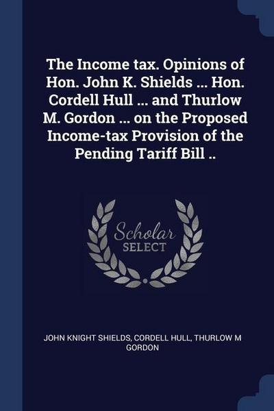 The Income tax. Opinions of Hon. John K. Shields ... Hon. Cordell Hull ... and Thurlow M. Gordon ... on the Proposed Income-tax Provision of the Pending Tariff Bill ..